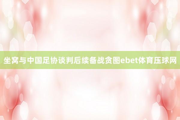 坐窝与中国足协谈判后续备战贪图ebet体育压球网