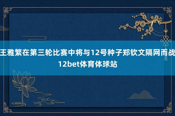 王雅繁在第三轮比赛中将与12号种子郑钦文隔网而战12bet体育体球站