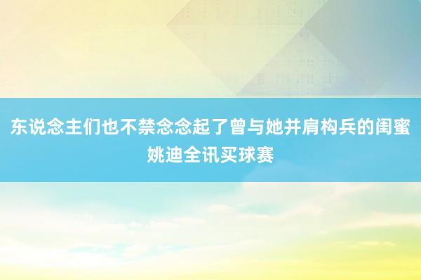 东说念主们也不禁念念起了曾与她并肩构兵的闺蜜姚迪全讯买球赛