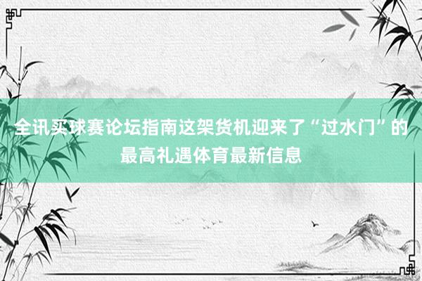 全讯买球赛论坛指南这架货机迎来了“过水门”的最高礼遇体育最新信息