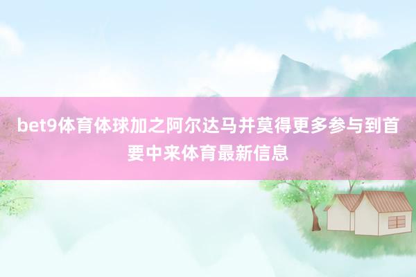 bet9体育体球加之阿尔达马并莫得更多参与到首要中来体育最新信息