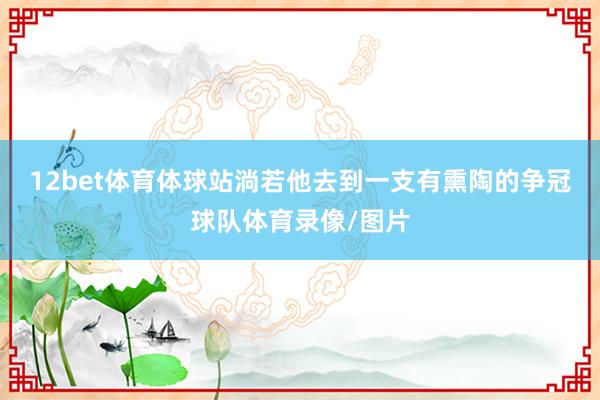 12bet体育体球站淌若他去到一支有熏陶的争冠球队体育录像/图片