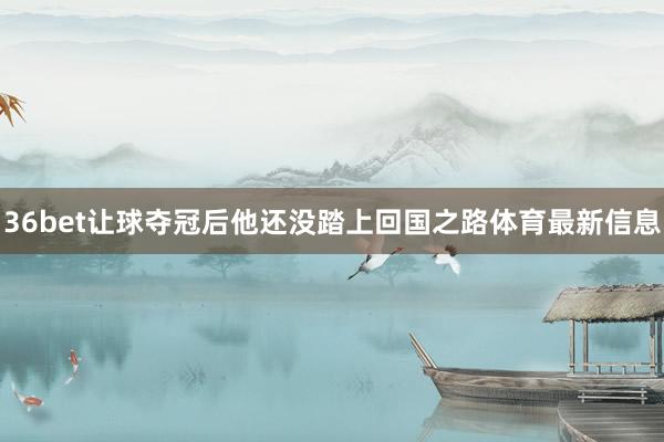 36bet让球夺冠后他还没踏上回国之路体育最新信息