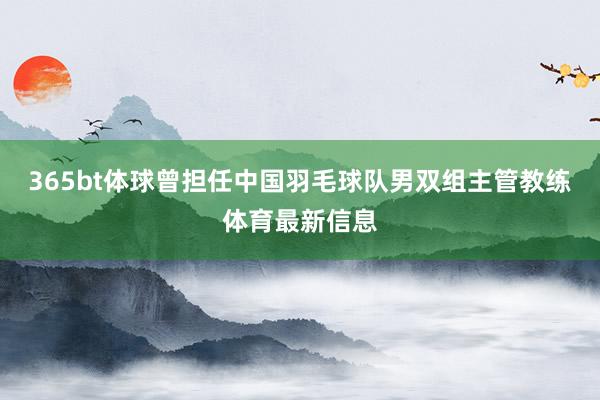 365bt体球曾担任中国羽毛球队男双组主管教练体育最新信息