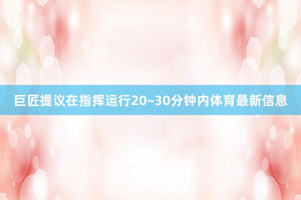 巨匠提议在指挥运行20~30分钟内体育最新信息