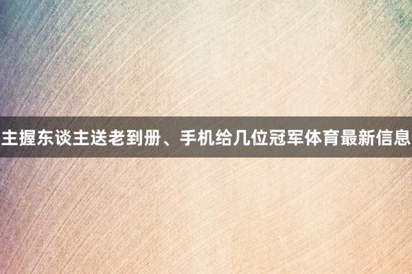 主握东谈主送老到册、手机给几位冠军体育最新信息