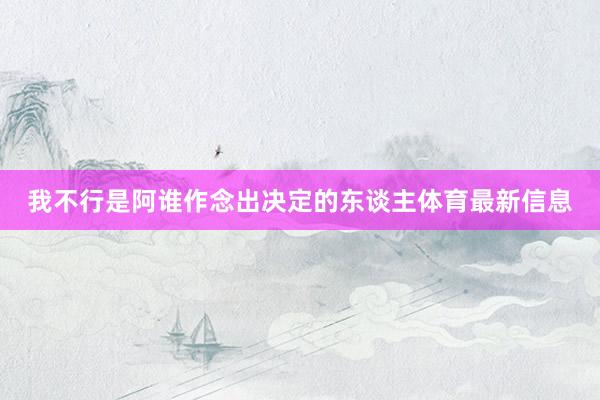 我不行是阿谁作念出决定的东谈主体育最新信息