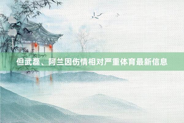 但武磊、阿兰因伤情相对严重体育最新信息