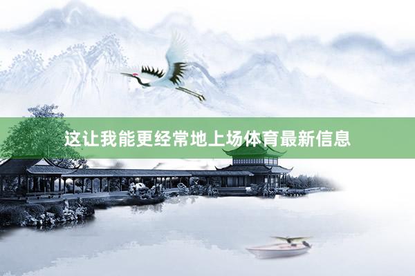 这让我能更经常地上场体育最新信息