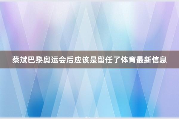 蔡斌巴黎奥运会后应该是留任了体育最新信息