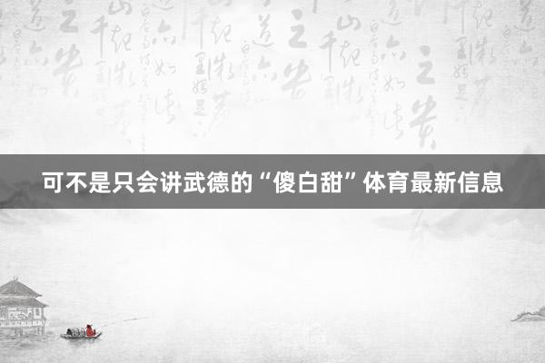 可不是只会讲武德的“傻白甜”体育最新信息