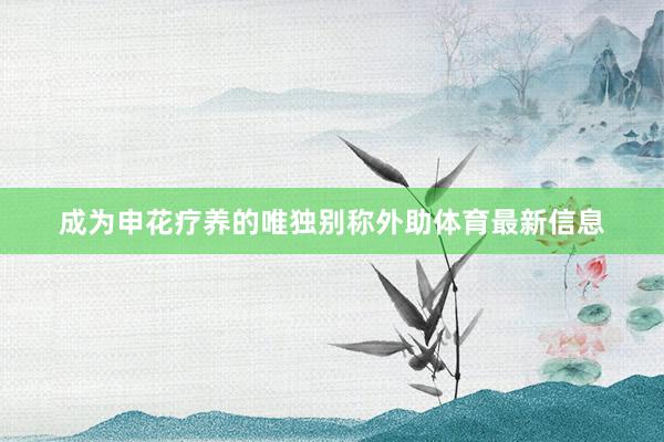 成为申花疗养的唯独别称外助体育最新信息