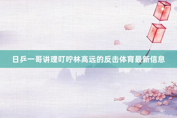 日乒一哥讲理叮咛林高远的反击体育最新信息