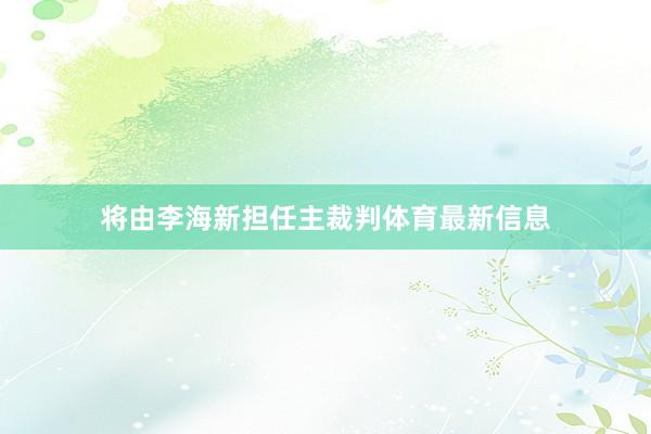 将由李海新担任主裁判体育最新信息