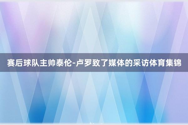 赛后球队主帅泰伦-卢罗致了媒体的采访体育集锦