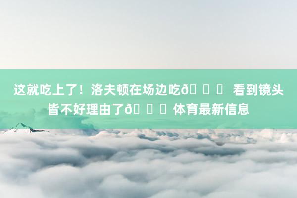 这就吃上了！洛夫顿在场边吃🍉 看到镜头皆不好理由了😂体育最新信息